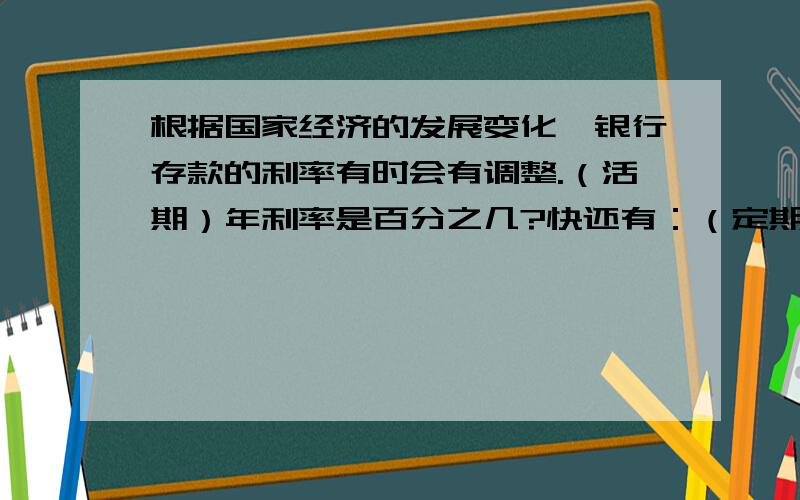 根据国家经济的发展变化,银行存款的利率有时会有调整.（活期）年利率是百分之几?快还有：（定期,整存整取）一年是百分之几?两年是百分之几?三年是百分之几?五年呢?十万火急!答对提高