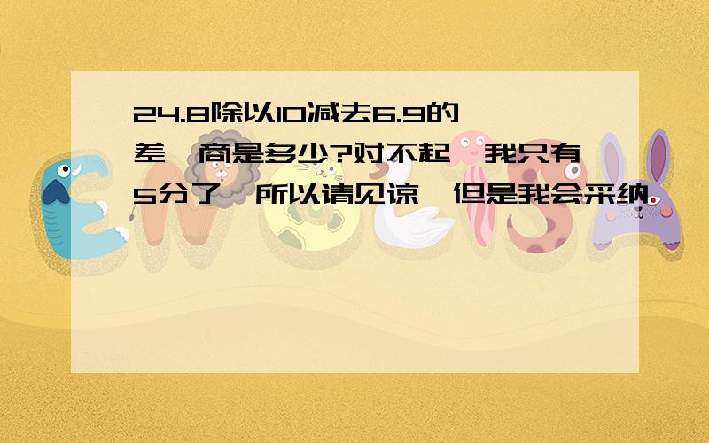 24.8除以10减去6.9的差,商是多少?对不起,我只有5分了,所以请见谅,但是我会采纳