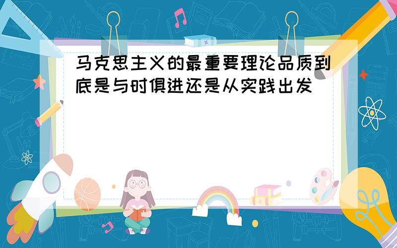 马克思主义的最重要理论品质到底是与时俱进还是从实践出发