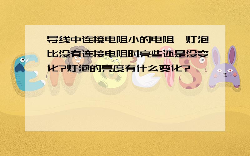 导线中连接电阻小的电阻,灯泡比没有连接电阻时亮些还是没变化?灯泡的亮度有什么变化?