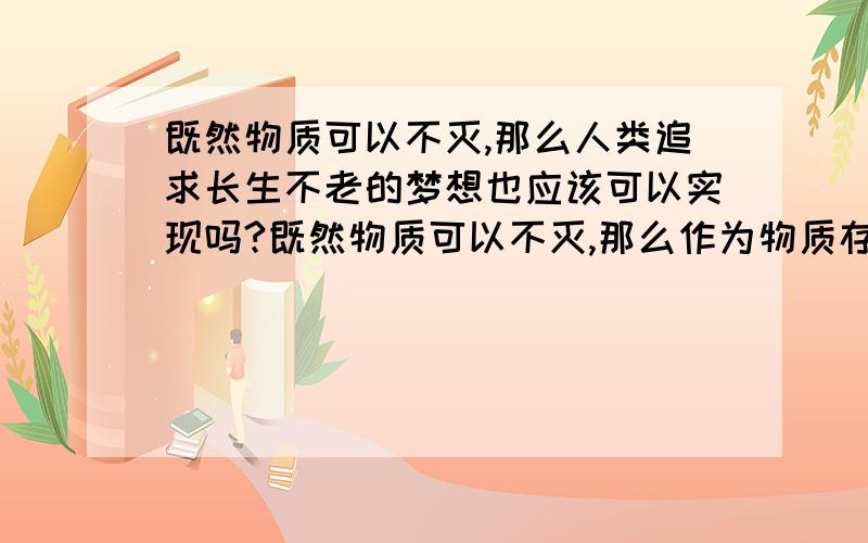 既然物质可以不灭,那么人类追求长生不老的梦想也应该可以实现吗?既然物质可以不灭,那么作为物质存在之一的人也应该可以不灭,那么人类追求长生不老的梦想也应该可以实现.量变会引起