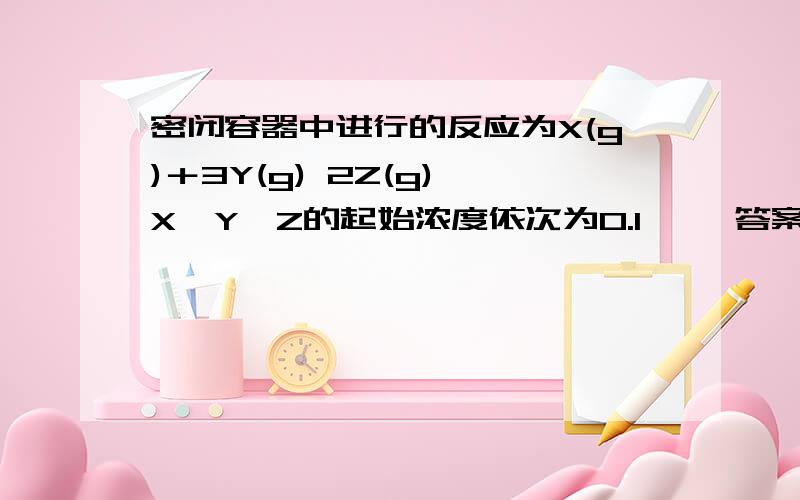 密闭容器中进行的反应为X(g)＋3Y(g) 2Z(g),X、Y、Z的起始浓度依次为0.1 ……答案选b,为什么?密闭容器中进行的反应为X(g)＋3Y(g) 2Z(g),X、Y、Z的起始浓度依次为0.1 mol/L,0.3 mol/L,0.2 mol/L,当反应达平衡