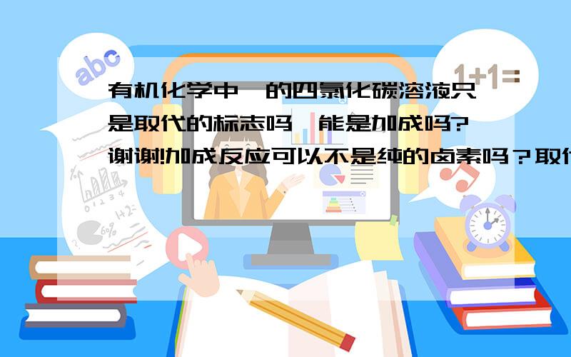 有机化学中溴的四氯化碳溶液只是取代的标志吗,能是加成吗?谢谢!加成反应可以不是纯的卤素吗？取代是不是必须是纯的卤素单质？谢谢！这是高中化学。