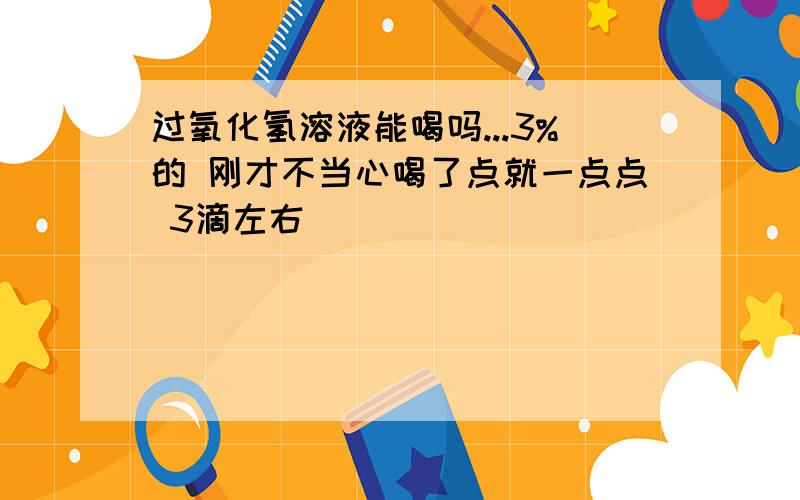 过氧化氢溶液能喝吗...3%的 刚才不当心喝了点就一点点 3滴左右