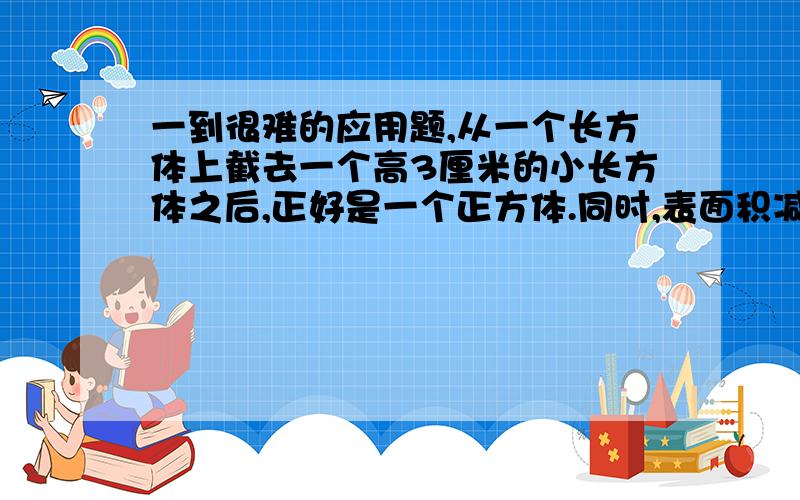 一到很难的应用题,从一个长方体上截去一个高3厘米的小长方体之后,正好是一个正方体.同时,表面积减少了60平方厘米,原来长方体的表面积是多少平方厘米?30分,我全给