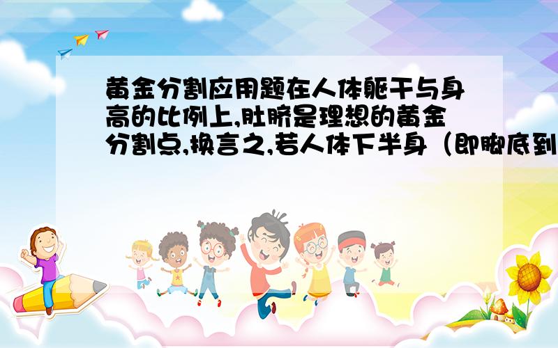 黄金分割应用题在人体躯干与身高的比例上,肚脐是理想的黄金分割点,换言之,若人体下半身（即脚底到肚脐的长度）与身高的比越接越近0.618越给人以美感,遗憾的是即使是身材修长的芭蕾舞