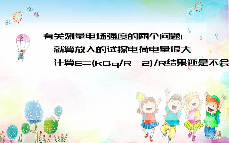 有关测量电场强度的两个问题1、就算放入的试探电荷电量很大,计算E=(kQq/R^2)/R结果还是不会变 但是实际情况变了,是这个意思么?2、在原有电荷放入一个可比性的的电荷,是不是如果是点电荷,