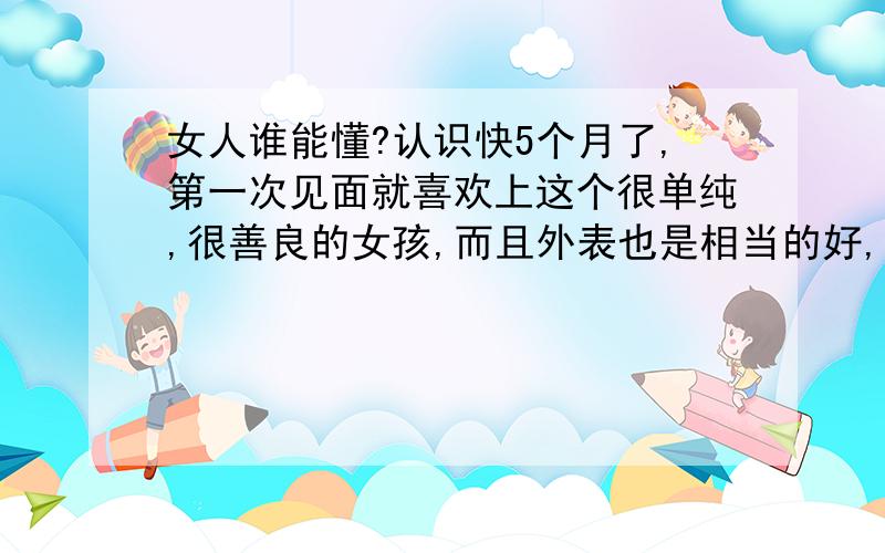 女人谁能懂?认识快5个月了,第一次见面就喜欢上这个很单纯,很善良的女孩,而且外表也是相当的好,21岁的傻女孩,没离开过家乡,没去过其他城市,认识的第二个月我想离开这个城市,晚上打算做