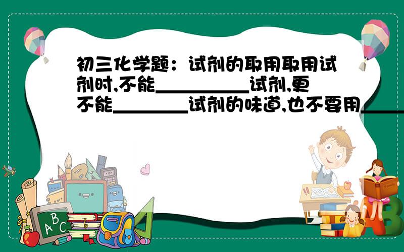 初三化学题：试剂的取用取用试剂时,不能＿＿＿＿＿试剂,更不能＿＿＿＿试剂的味道,也不要用＿＿＿＿凑到瓶口去＿＿＿＿试剂的味道试剂的用量：没规定用量,液体一般取＿＿＿,固体以