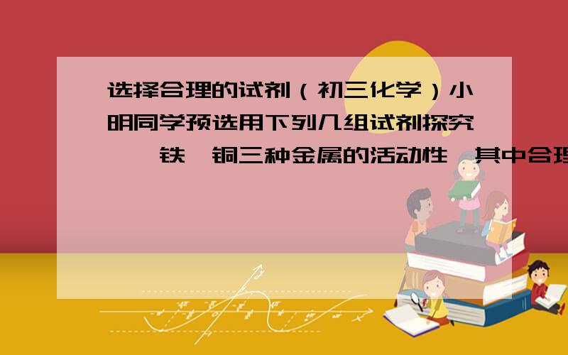 选择合理的试剂（初三化学）小明同学预选用下列几组试剂探究镁,铁,铜三种金属的活动性,其中合理的一组试剂是：（）A:铜,氯化亚铁溶液,氯化镁溶液B:铁,铜,氯化镁溶液C:镁,氯化铜溶液,硫