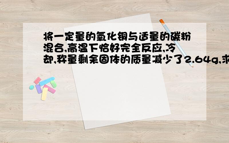 将一定量的氧化铜与适量的碳粉混合,高温下恰好完全反应,冷却,称量剩余固体的质量减少了2.64g,求 1.原混合物中氧化铜的质量 .2.生成铜的质量.