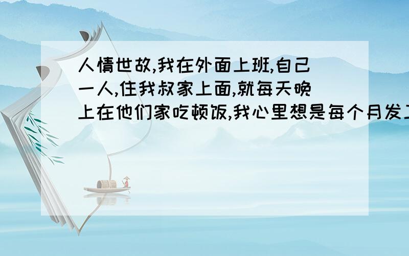 人情世故,我在外面上班,自己一人,住我叔家上面,就每天晚上在他们家吃顿饭,我心里想是每个月发工资呵呵他们家一点就当买菜删了,但是我给吧他们又不要,这让我很为难呀.给点实际点的办