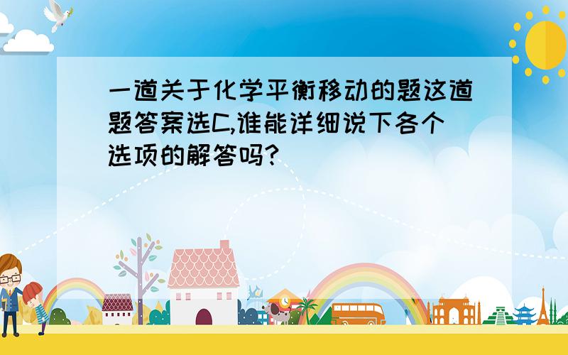 一道关于化学平衡移动的题这道题答案选C,谁能详细说下各个选项的解答吗?