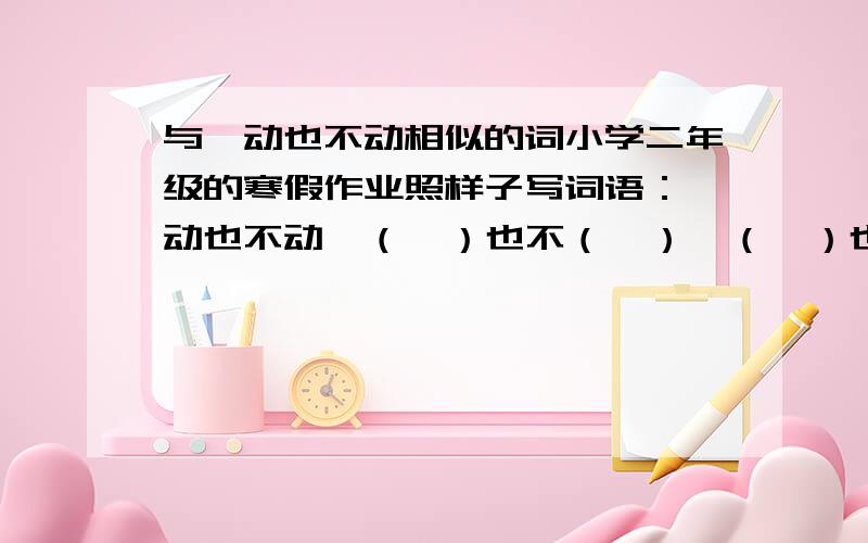 与一动也不动相似的词小学二年级的寒假作业照样子写词语：一动也不动一（  ）也不（  ）一（  ）也不（  ）