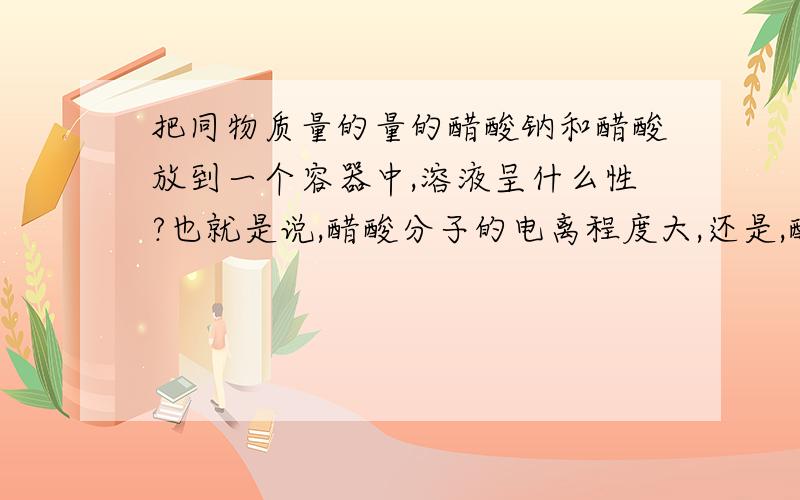 把同物质量的量的醋酸钠和醋酸放到一个容器中,溶液呈什么性?也就是说,醋酸分子的电离程度大,还是,醋酸根的水解程度大?可不可以给具体解释下为什么？