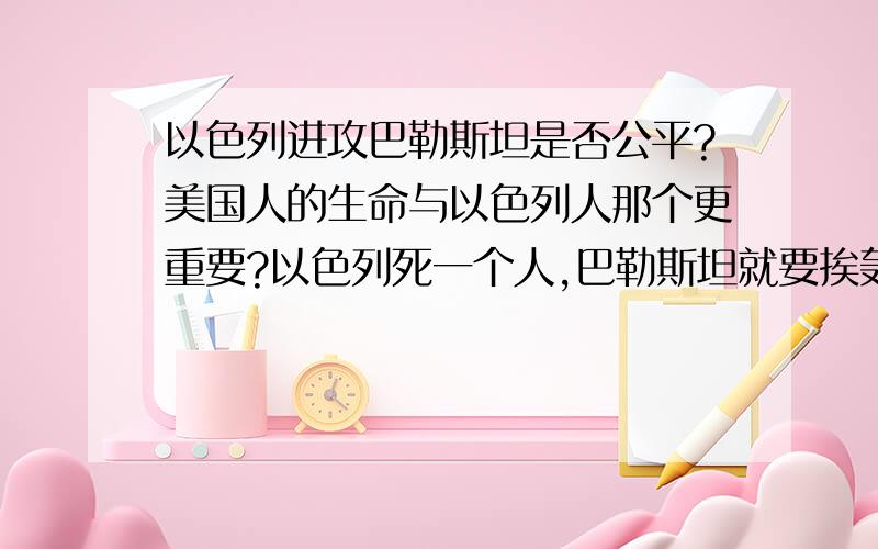 以色列进攻巴勒斯坦是否公平?美国人的生命与以色列人那个更重要?以色列死一个人,巴勒斯坦就要挨轰炸死100个人,按照换算,就是一个以色列人的生命等于100个巴勒斯坦人的生命.美国作为世