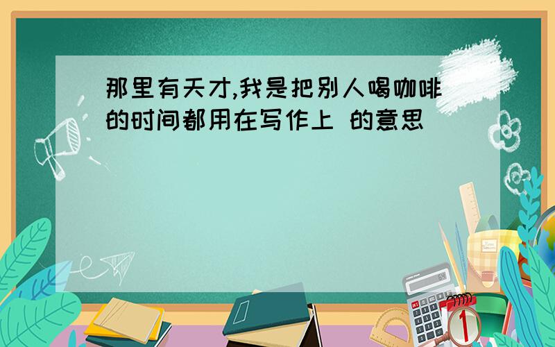 那里有天才,我是把别人喝咖啡的时间都用在写作上 的意思