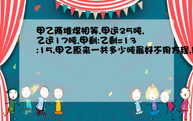 甲乙两堆煤相等,甲运25吨,乙运17吨,甲剩:乙剩=13:15,甲乙原来一共多少吨最好不用方程,用分数或份数,（六年级应用题)