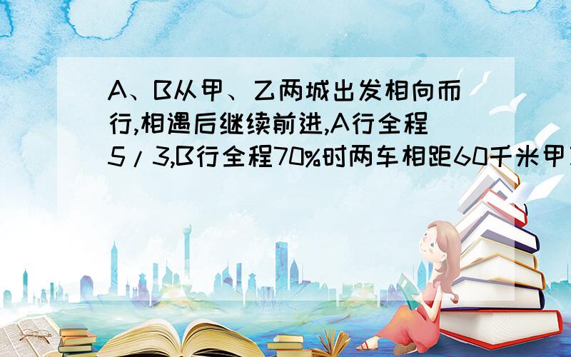 A、B从甲、乙两城出发相向而行,相遇后继续前进,A行全程5/3,B行全程70%时两车相距60千米甲乙相距?千米