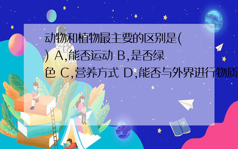 动物和植物最主要的区别是( ) A,能否运动 B,是否绿色 C,营养方式 D,能否与外界进行物质交换