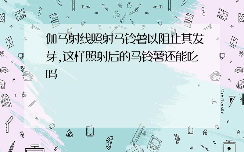 伽马射线照射马铃薯以阻止其发芽,这样照射后的马铃薯还能吃吗