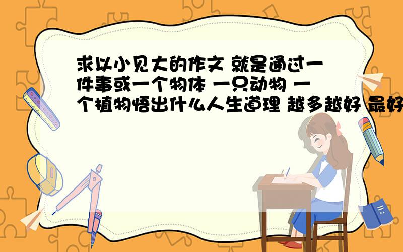 求以小见大的作文 就是通过一件事或一个物体 一只动物 一个植物悟出什么人生道理 越多越好 最好是给网址