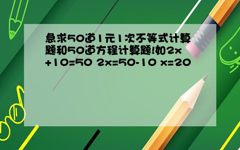 急求50道1元1次不等式计算题和50道方程计算题!如2x+10=50 2x=50-10 x=20