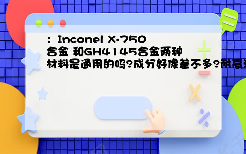 ：Inconel X-750合金 和GH4145合金两种材料是通用的吗?成分好像差不多?耐高温性能怎么样?是通用的吗?