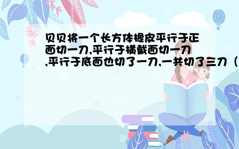 贝贝将一个长方体橡皮平行于正面切一刀,平行于横截面切一刀,平行于底面也切了一刀,一共切了三刀（1）一共切成了多少块小长方体?（写算式）（2）原来长方形的表面积是100平方厘米,切出