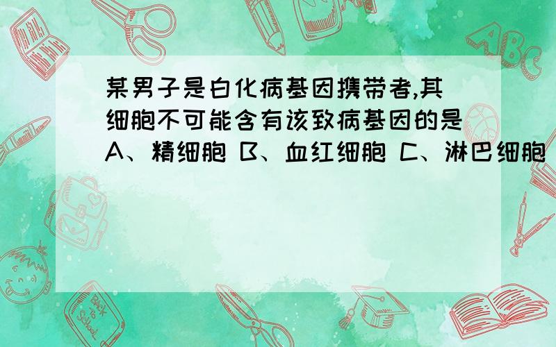 某男子是白化病基因携带者,其细胞不可能含有该致病基因的是A、精细胞 B、血红细胞 C、淋巴细胞 D、肝细胞为什么?还有精原细胞呢?