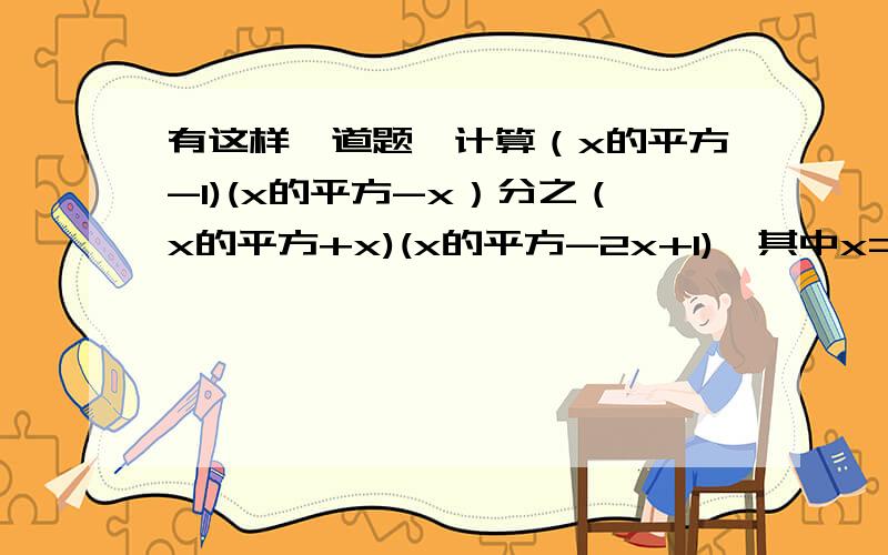 有这样一道题,计算（x的平方-1)(x的平方-x）分之（x的平方+x)(x的平方-2x+1),其中x=2110错抄成x=2011,但他的计算结果是正确的,你能解释其中的原因么?