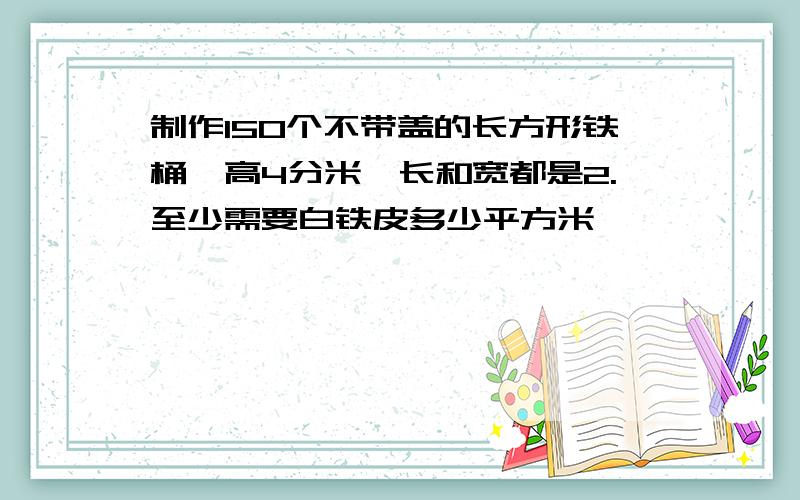 制作150个不带盖的长方形铁桶,高4分米,长和宽都是2.至少需要白铁皮多少平方米