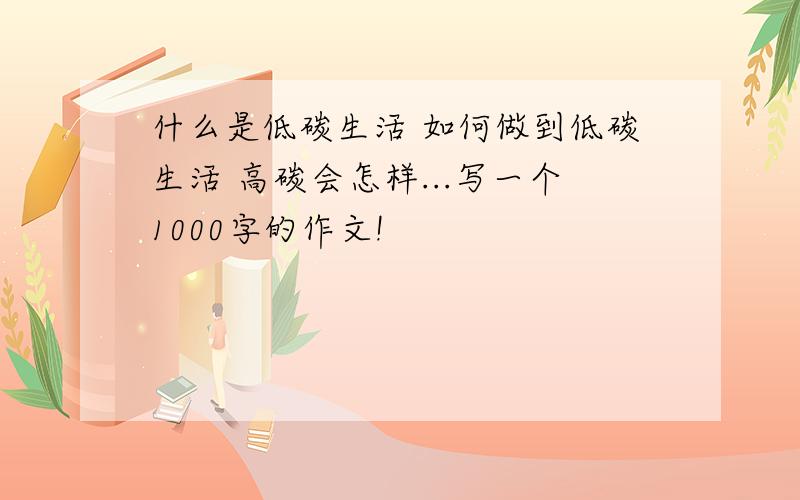 什么是低碳生活 如何做到低碳生活 高碳会怎样...写一个1000字的作文!