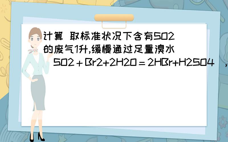 计算 取标准状况下含有SO2的废气1升,缓慢通过足量溴水（SO2＋Br2+2H2O＝2HBr+H2SO4）,取标准状况下含有SO2的废气1升,缓慢通过足量溴水（SO2＋Br2+2H2O＝2HBr+H2SO4）,在所得溶液中加入过量BaCl2溶液生