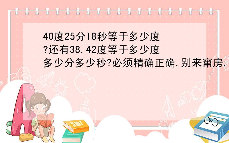 40度25分18秒等于多少度?还有38.42度等于多少度多少分多少秒?必须精确正确,别来窜房.