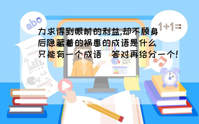 力求得到眼前的利益,却不顾身后隐藏着的祸患的成语是什么（只能有一个成语）答对再给分一个！