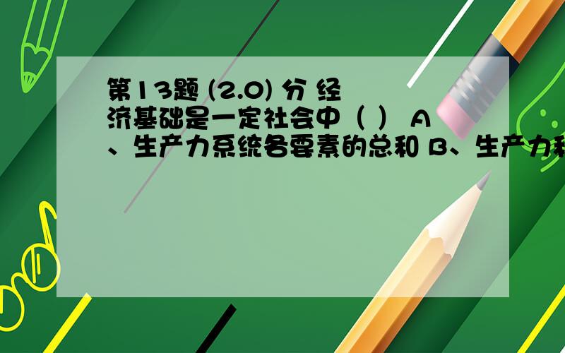 第13题 (2.0) 分 经济基础是一定社会中（ ） A、生产力系统各要素的总和 B、生产力和生产关系的总和 C、占