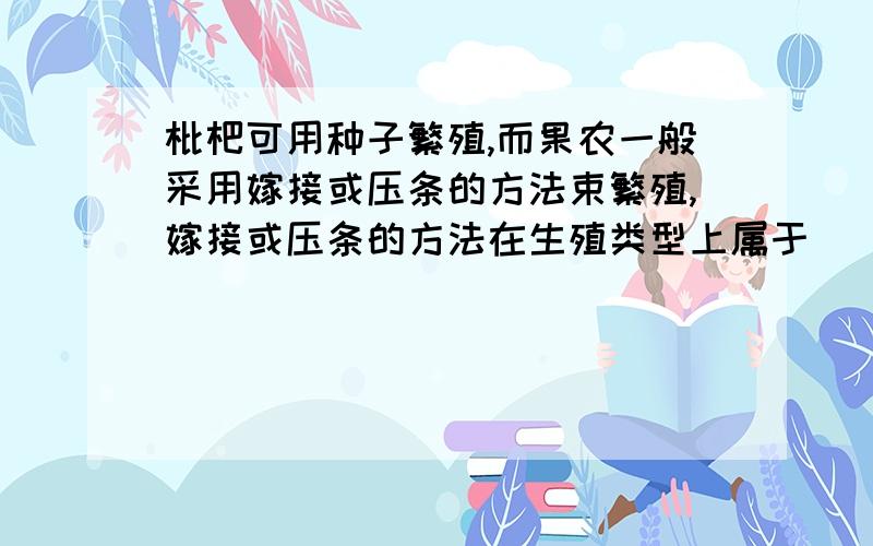 枇杷可用种子繁殖,而果农一般采用嫁接或压条的方法束繁殖,嫁接或压条的方法在生殖类型上属于().这种繁殖方法的优点是()