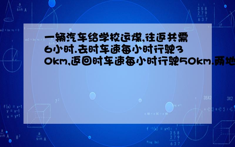 一辆汽车给学校运煤,往返共需6小时.去时车速每小时行驶30km,返回时车速每小时行驶50km.两地相距多少千米