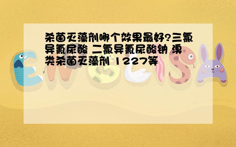 杀菌灭藻剂哪个效果最好?三氯异氰尿酸 二氯异氰尿酸钠 溴类杀菌灭藻剂 1227等