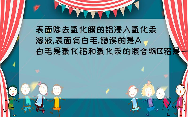 表面除去氧化膜的铝浸入氧化汞溶液,表面有白毛,错误的是A白毛是氧化铝和氧化汞的混合物B铝是一种比较活泼的金属C铝和氧气反应放出大量的热D实验中发生的的氧化还原反应