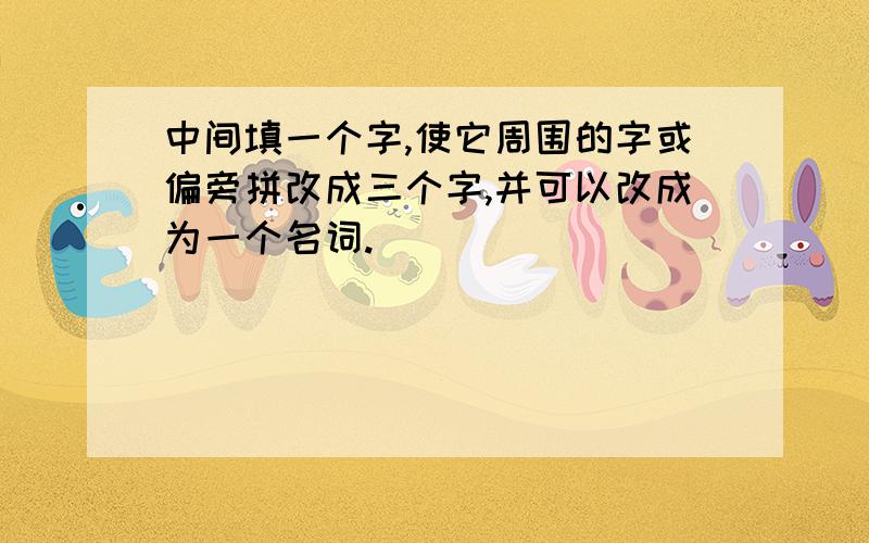 中间填一个字,使它周围的字或偏旁拼改成三个字,并可以改成为一个名词.