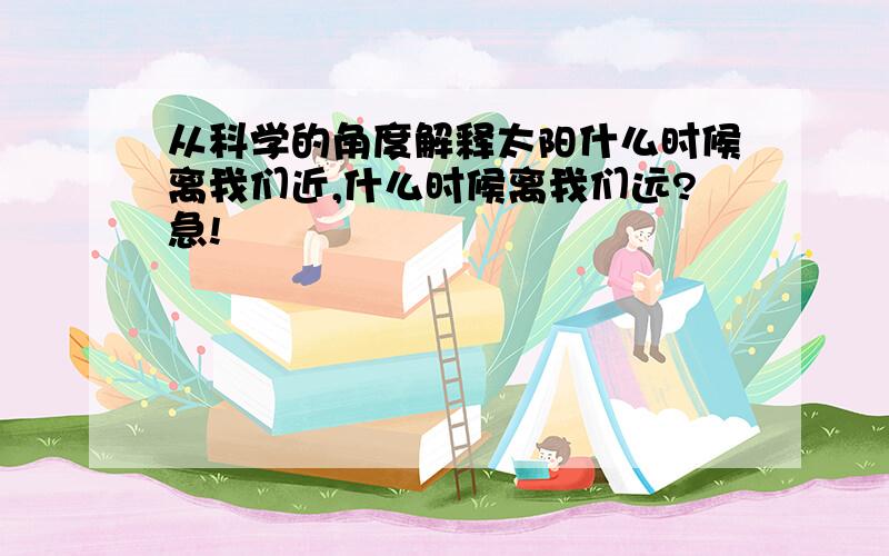 从科学的角度解释太阳什么时候离我们近,什么时候离我们远?急!