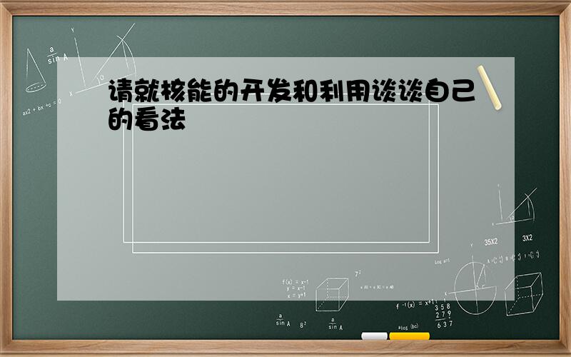 请就核能的开发和利用谈谈自己的看法