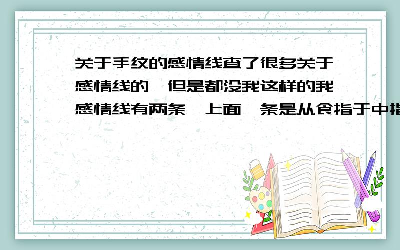 关于手纹的感情线查了很多关于感情线的,但是都没我这样的我感情线有两条,上面一条是从食指于中指的指缝间到无名指之间,然后下面有一条也是从中指开始,是在中指于无名指之间的指缝处