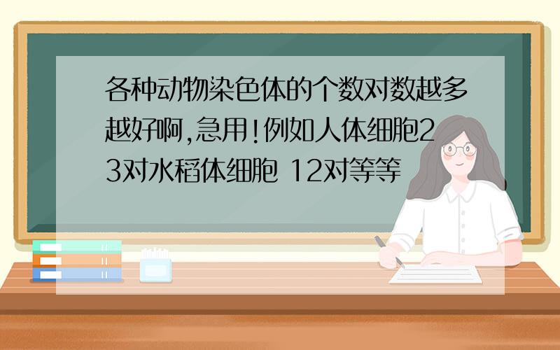 各种动物染色体的个数对数越多越好啊,急用!例如人体细胞23对水稻体细胞 12对等等