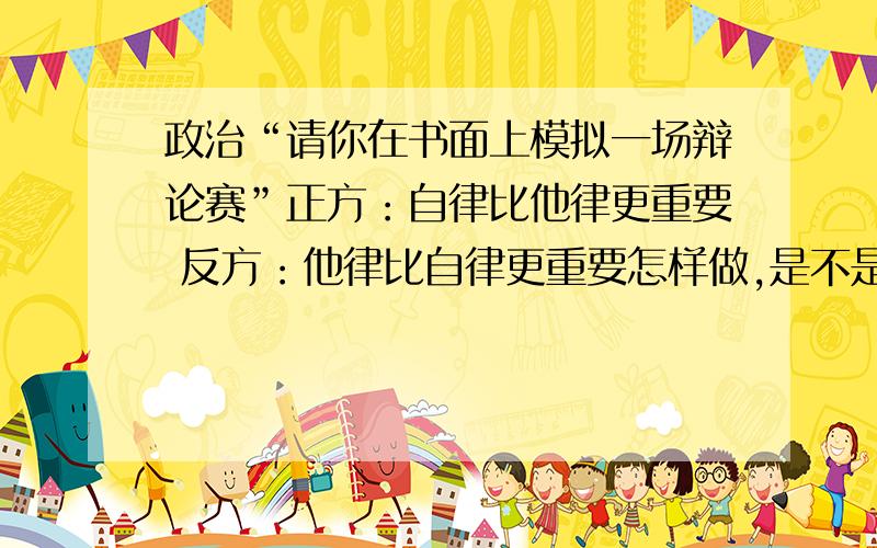 政治“请你在书面上模拟一场辩论赛”正方：自律比他律更重要 反方：他律比自律更重要怎样做,是不是全部列不知是否全部列出,请给正方,反方的正确答案,比如：正方XXX,反方XXX