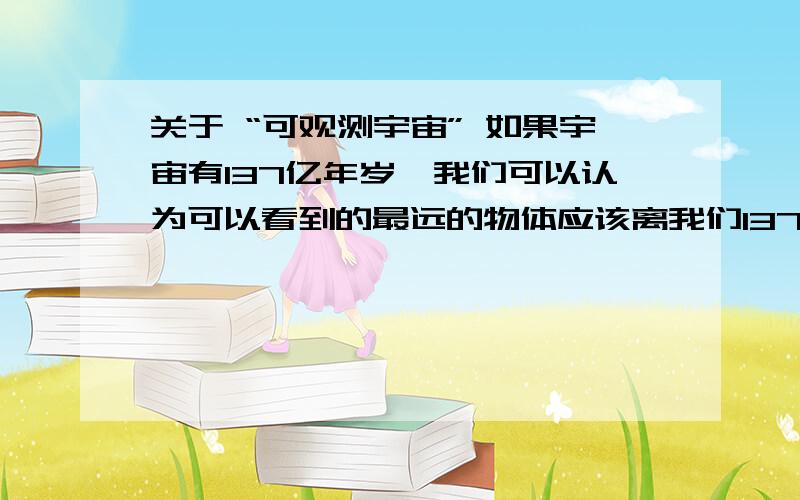 关于 “可观测宇宙” 如果宇宙有137亿年岁,我们可以认为可以看到的最远的物体应该离我们137亿光年.从这个物体发出的光理论上应该刚刚到达地球.但是,我们可以观察到最远的物体,远远多于