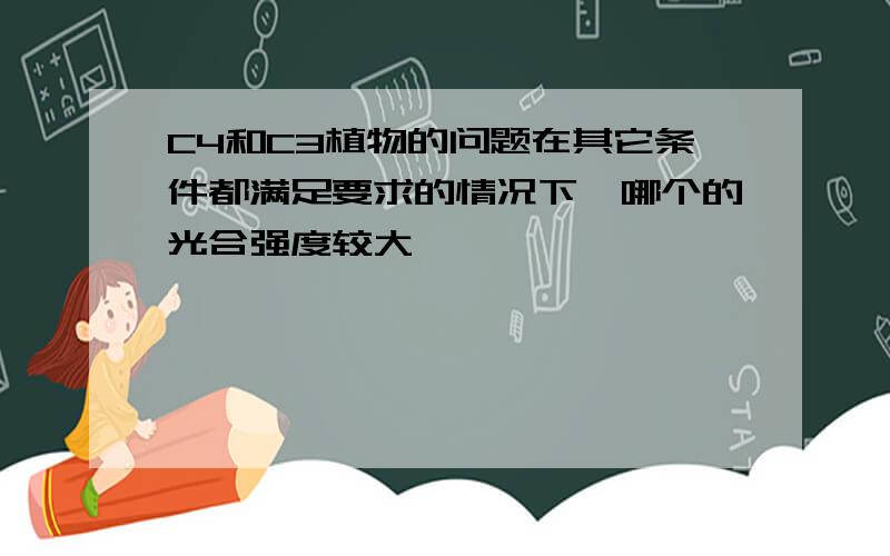 C4和C3植物的问题在其它条件都满足要求的情况下,哪个的光合强度较大