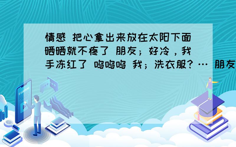 情感 把心拿出来放在太阳下面晒晒就不疼了 朋友；好冷，我手冻红了 呜呜呜 我；洗衣服？… 朋友；没有 我；被子里去啦 朋友；呵呵，不可以啦 我；不是下班了吗 朋友；下班了 我；下午